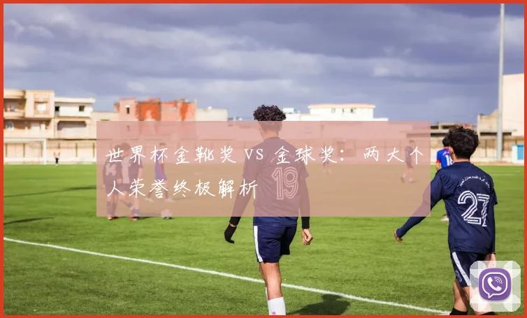 世界杯金靴奖 vs 金球奖：两大个人荣誉终极解析