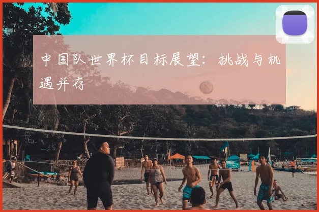 中国队世界杯目标展望:挑战与机遇并存