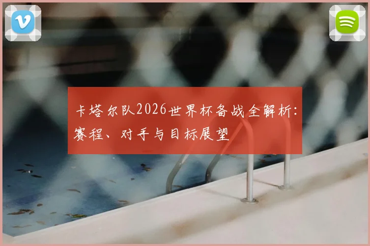 卡塔尔队2026世界杯备战全解析：赛程、对手与目标展望