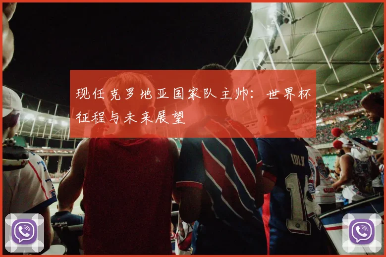 现任克罗地亚国家队主帅：世界杯征程与未来展望